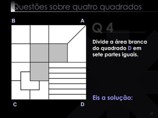 Questões sobre quatro quadrados Q 4 B A D C Eis a solução: Divide a área branca do quadrado  D  em sete partes iguais. 