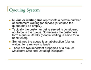 Queuing System
 Queue or waiting line represents a certain number
of customers waiting for service (of course the
queue may be empty).
 Typically the customer being served is considered
yp y g
not to be in the queue. Sometimes the customers
form a queue literally (people waiting in a line for a
bank teller).
)
 Sometimes the queue is an abstraction (planes
waiting for a runway to land).
 There are two important properties of a queue:
 There are two important properties of a queue:
Maximum Size and Queuing Discipline.
10
 
