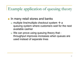 Example application of queuing theory
 In many retail stores and banks
 In many retail stores and banks
 multiple line/multiple checkout system  a
queuing system where customers wait for the next
q g y
available cashier
 We can prove using queuing theory that :
throughput improves increases when queues are
used instead of separate lines
13
 