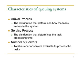 Characteristics of queuing systems
 Arrival Process
 Arrival Process
 The distribution that determines how the tasks
arrives in the system.
y
 Service Process
 The distribution that determines the task
 The distribution that determines the task
processing time
 Number of Servers
 Total number of servers available to process the
tasks
18
 