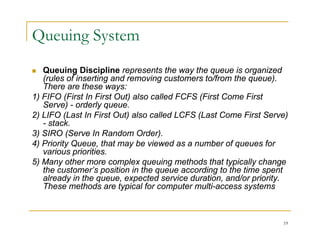 Queuing System
 Queuing Discipline represents the way the queue is organized
(r les of inserting and remo ing c stomers to/from the q e e)
(rules of inserting and removing customers to/from the queue).
There are these ways:
1) FIFO (First In First Out) also called FCFS (First Come First
Serve) - orderly queue.
) y q
2) LIFO (Last In First Out) also called LCFS (Last Come First Serve)
- stack.
3) SIRO (Serve In Random Order).
4) Priority Queue, that may be viewed as a number of queues for
various priorities.
5) Many other more complex queuing methods that typically change
the customer’s position in the queue according to the time spent
the customer s position in the queue according to the time spent
already in the queue, expected service duration, and/or priority.
These methods are typical for computer multi-access systems
19
 