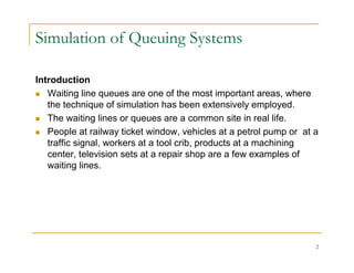 Simulation of Queuing Systems
Introduction
 Waiting line queues are one of the most important areas, where
the technique of simulation has been extensively employed.
 The waiting lines or queues are a common site in real life
 The waiting lines or queues are a common site in real life.
 People at railway ticket window, vehicles at a petrol pump or at a
traffic signal, workers at a tool crib, products at a machining
center television sets at a repair shop are a few examples of
center, television sets at a repair shop are a few examples of
waiting lines.
2
 