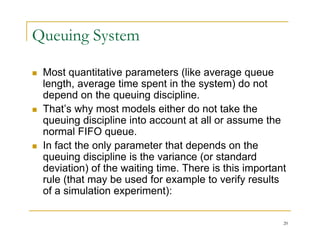 Queuing System
 Most quantitative parameters (like average queue
q p ( g q
length, average time spent in the system) do not
depend on the queuing discipline.
 That’s why most models either do not take the
 That s why most models either do not take the
queuing discipline into account at all or assume the
normal FIFO queue.
 In fact the only parameter that depends on the
queuing discipline is the variance (or standard
deviation) of the waiting time There is this important
deviation) of the waiting time. There is this important
rule (that may be used for example to verify results
of a simulation experiment):
20
 