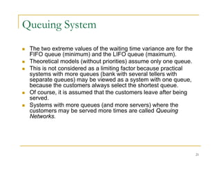 Queuing System
 The two extreme values of the waiting time variance are for the
FIFO q e e (minim m) and the LIFO q e e (ma im m)
FIFO queue (minimum) and the LIFO queue (maximum).
 Theoretical models (without priorities) assume only one queue.
 This is not considered as a limiting factor because practical
systems with more queues (bank with several tellers with
systems with more queues (bank with several tellers with
separate queues) may be viewed as a system with one queue,
because the customers always select the shortest queue.
 Of course, it is assumed that the customers leave after being
d
served.
 Systems with more queues (and more servers) where the
customers may be served more times are called Queuing
Networks.
Networks.
21
 