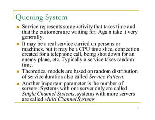 Queuing System
 Service represents some activity that takes time and
that the customers are waiting for. Again take it very
generally
generally.
 It may be a real service carried on persons or
machines, but it may be a CPU time slice, connection
d f l h ll b i h d f
created for a telephone call, being shot down for an
enemy plane, etc. Typically a service takes random
time.
 Theoretical models are based on random distribution
of service duration also called Service Pattern.
 Another important parameter is the number of
 Another important parameter is the number of
servers. Systems with one server only are called
Single Channel Systems, systems with more servers
ll d M lti Ch l S t
22
are called Multi Channel Systems
 