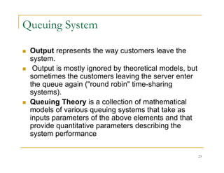 Queuing System
 Output represents the way customers leave the
p p y
system.
 Output is mostly ignored by theoretical models, but
sometimes the customers leaving the server enter
sometimes the customers leaving the server enter
the queue again ("round robin" time-sharing
systems).
 Queuing Theory is a collection of mathematical
models of various queuing systems that take as
inputs parameters of the above elements and that
inputs parameters of the above elements and that
provide quantitative parameters describing the
system performance
23
 