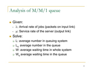 Analysis of M/M/1 queue
 Given:
 Given:
• : Arrival rate of jobs (packets on input link)
• : Service rate of the server (output link)
: Service rate of the server (output link)
 Solve:
 L: average number in queuing system
 L: average number in queuing system
 Lq average number in the queue
 W: average waiting time in whole system
 W: average waiting time in whole system
 Wq average waiting time in the queue
24
 