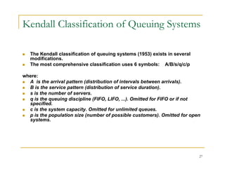 Kendall Classification of Queuing Systems
 The Kendall classification of queuing systems (1953) exists in several
 The Kendall classification of queuing systems (1953) exists in several
modifications.
 The most comprehensive classification uses 6 symbols: A/B/s/q/c/p
where:
where:
 A is the arrival pattern (distribution of intervals between arrivals).
 B is the service pattern (distribution of service duration).
 s is the number of servers.
i th i di i li (FIFO LIFO ) O itt d f FIFO if t
 q is the queuing discipline (FIFO, LIFO, ...). Omitted for FIFO or if not
specified.
 c is the system capacity. Omitted for unlimited queues.
 p is the population size (number of possible customers). Omitted for open
systems
systems.
27
 