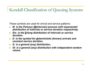 Kendall Classification of Queuing Systems
These symbols are used for arrival and service patterns:
 M is the Poisson (Markovian) process with exponential
distribution of intervals or service duration respectively.
 Em is the Erlang distribution of intervals or service
duration.
 D is the symbol for deterministic (known) arrivals and
constant service duration.
 G is a general (any) distribution.
 GI is a general (any) distribution with independent random
g ( y) p
values.
28
 