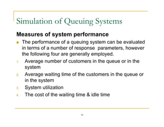 Simulation of Queuing Systems
Simulation of Queuing Systems
Measures of system performance
 The performance of a queuing system can be evaluated
in terms of a number of response parameters, however
the following four are generally employed.
the following four are generally employed.
1. Average number of customers in the queue or in the
system
2. Average waiting time of the customers in the queue or
in the system
3 System utilization
3. System utilization
4. The cost of the waiting time & idle time
30
 