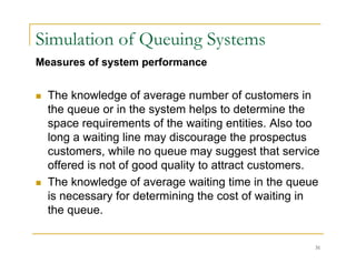 Simulation of Queuing Systems
Measures of system performance
 The knowledge of average number of customers in
the queue or in the system helps to determine the
i t f th iti titi Al t
space requirements of the waiting entities. Also too
long a waiting line may discourage the prospectus
customers, while no queue may suggest that service
customers, while no queue may suggest that service
offered is not of good quality to attract customers.
 The knowledge of average waiting time in the queue
is necessary for determining the cost of waiting in
the queue.
31
 
