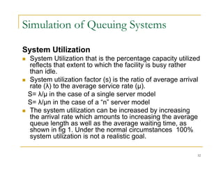 Simulation of Queuing Systems
System Utilization
y
 System Utilization that is the percentage capacity utilized
reflects that extent to which the facility is busy rather
than idle.
 System utilization factor (s) is the ratio of average arrival
rate (λ) to the average service rate (µ).
S= λ/µ in the case of a single server model
µ g
S= λ/µn in the case of a “n” server model
 The system utilization can be increased by increasing
the arrival rate which amounts to increasing the average
the arrival rate which amounts to increasing the average
queue length as well as the average waiting time, as
shown in fig 1. Under the normal circumstances 100%
system utilization is not a realistic goal.
32
 