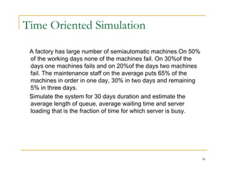Time Oriented Simulation
A factory has large number of semiautomatic machines.On 50%
y g
of the working days none of the machines fail. On 30%of the
days one machines fails and on 20%of the days two machines
fail. The maintenance staff on the average puts 65% of the
machines in order in one day, 30% in two days and remaining
5% in three days.
Simulate the system for 30 days duration and estimate the
y y
average length of queue, average waiting time and server
loading that is the fraction of time for which server is busy.
34
 