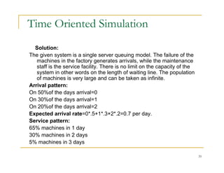 Time Oriented Simulation
Solution:
Th i t i i l i d l Th f il f th
The given system is a single server queuing model. The failure of the
machines in the factory generates arrivals, while the maintenance
staff is the service facility. There is no limit on the capacity of the
system in other words on the length of waiting line. The population
of machines is very large and can be taken as infinite.
Arrival pattern:
On 50%of the days arrival=0
O % f
On 30%of the days arrival=1
On 20%of the days arrival=2
Expected arrival rate=0*.5+1*.3+2*.2=0.7 per day.
S i tt
Service pattern:
65% machines in 1 day
30% machines in 2 days
5% machines in 3 da s
35
5% machines in 3 days
 