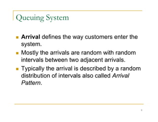 Queuing System
 Arrival defines the way customers enter the
 Arrival defines the way customers enter the
system.
 Mostly the arrivals are random with random
 Mostly the arrivals are random with random
intervals between two adjacent arrivals.
 Typically the arrival is described by a random
 Typically the arrival is described by a random
distribution of intervals also called Arrival
Pattern
Pattern.
9
 