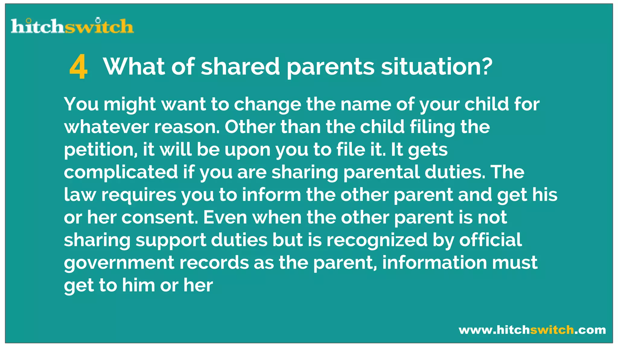 www.hitchswitch.com
What of shared parents situation?4
You might want to change the name of your child for
whatever reason. Other than the child filing the
petition, it will be upon you to file it. It gets
complicated if you are sharing parental duties. The
law requires you to inform the other parent and get his
or her consent. Even when the other parent is not
sharing support duties but is recognized by official
government records as the parent, information must
get to him or her
 
