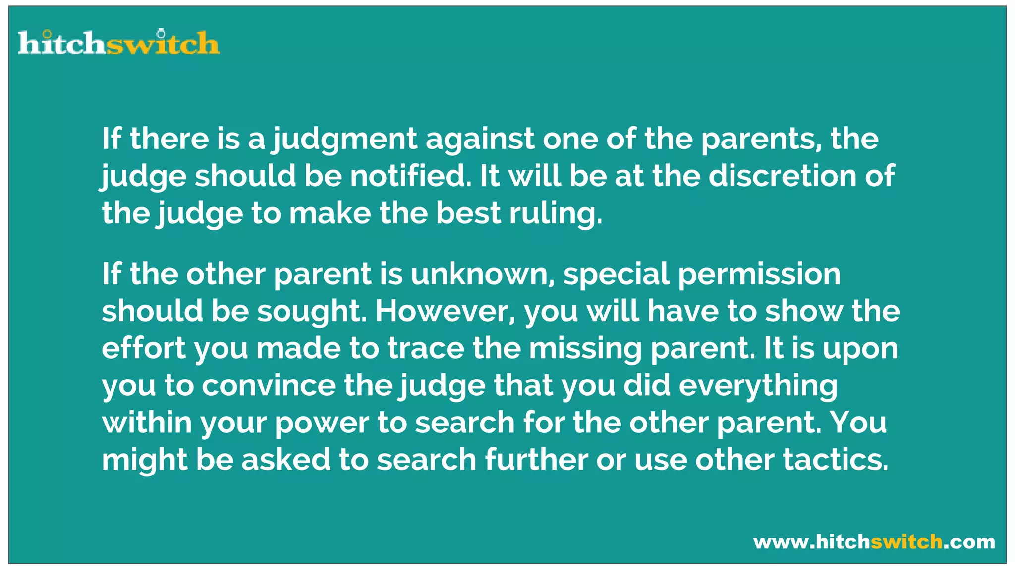www.hitchswitch.com
If there is a judgment against one of the parents, the
judge should be notified. It will be at the discretion of
the judge to make the best ruling.
If the other parent is unknown, special permission
should be sought. However, you will have to show the
effort you made to trace the missing parent. It is upon
you to convince the judge that you did everything
within your power to search for the other parent. You
might be asked to search further or use other tactics.
 