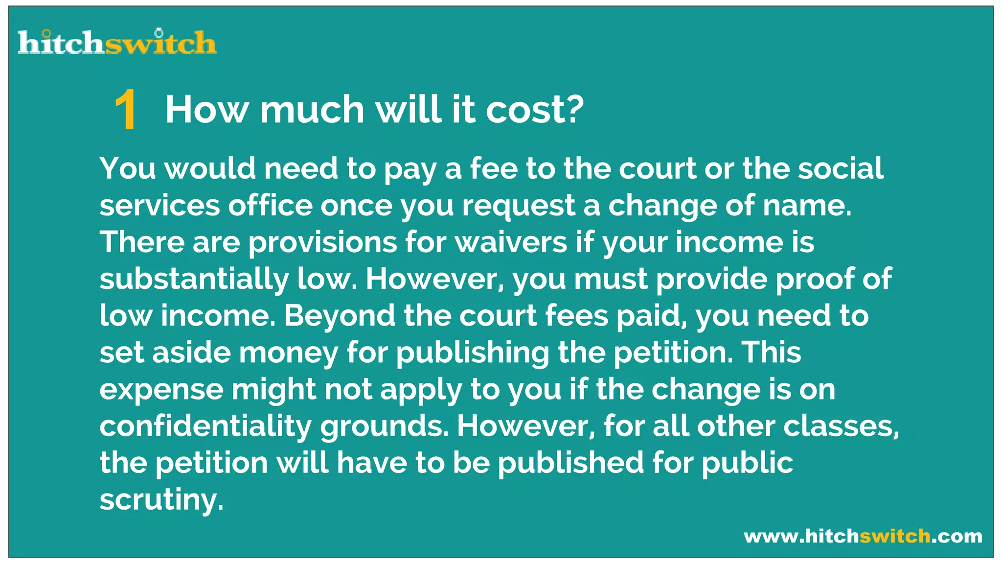 www.hitchswitch.com
How much will it cost?1
You would need to pay a fee to the court or the social
services office once you request a change of name.
There are provisions for waivers if your income is
substantially low. However, you must provide proof of
low income. Beyond the court fees paid, you need to
set aside money for publishing the petition. This
expense might not apply to you if the change is on
confidentiality grounds. However, for all other classes,
the petition will have to be published for public
scrutiny.
 