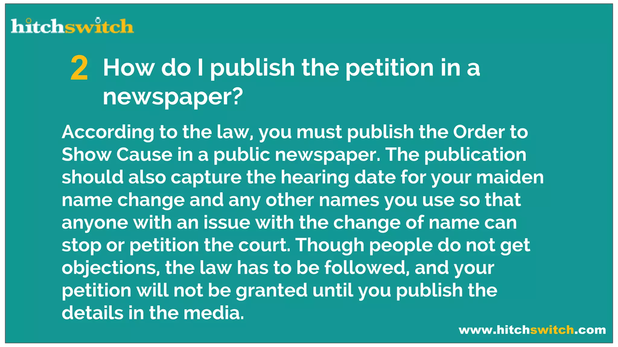 www.hitchswitch.com
How do I publish the petition in a
newspaper?
2
According to the law, you must publish the Order to
Show Cause in a public newspaper. The publication
should also capture the hearing date for your maiden
name change and any other names you use so that
anyone with an issue with the change of name can
stop or petition the court. Though people do not get
objections, the law has to be followed, and your
petition will not be granted until you publish the
details in the media.
 