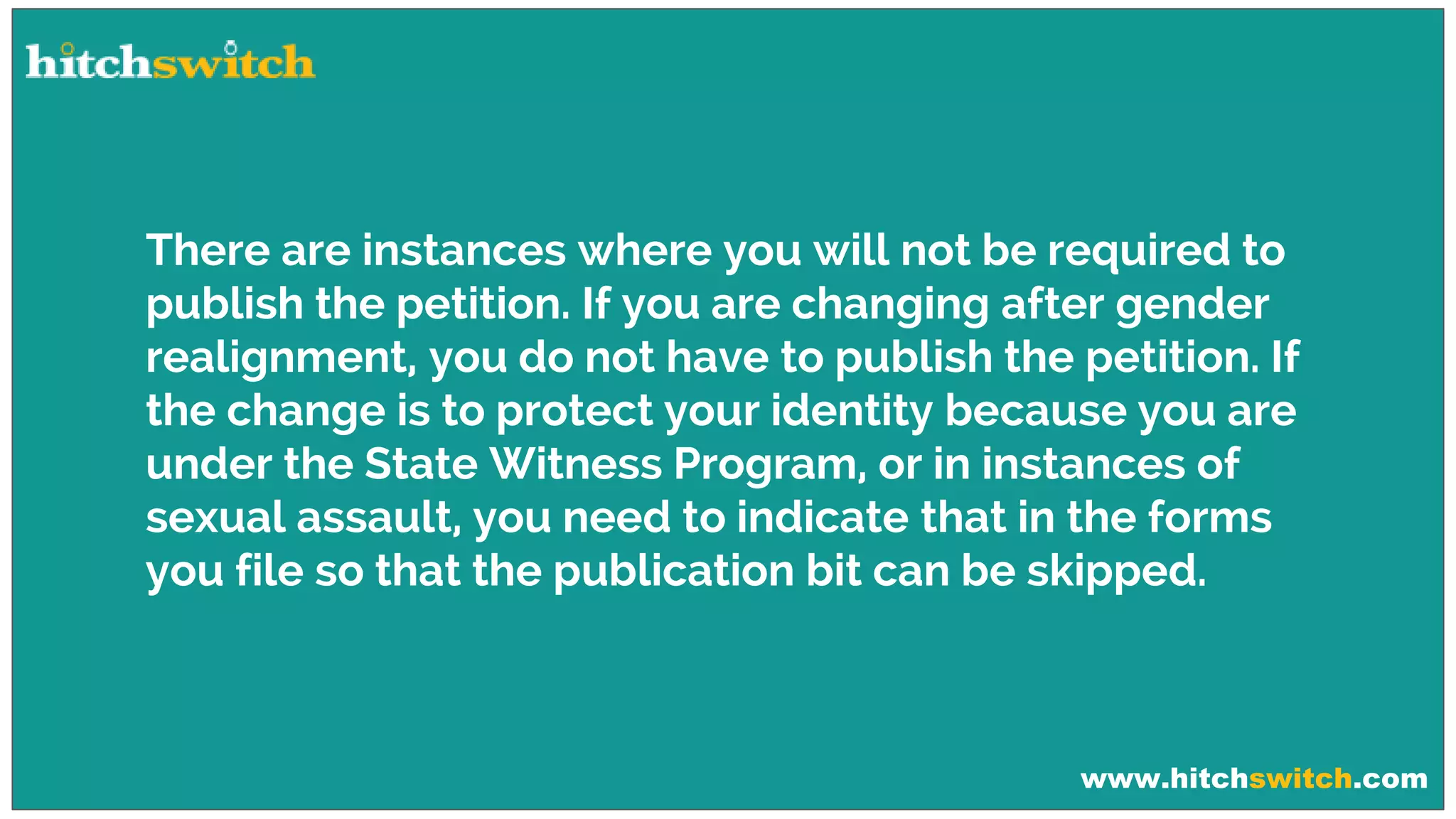 www.hitchswitch.com
There are instances where you will not be required to
publish the petition. If you are changing after gender
realignment, you do not have to publish the petition. If
the change is to protect your identity because you are
under the State Witness Program, or in instances of
sexual assault, you need to indicate that in the forms
you file so that the publication bit can be skipped.
 