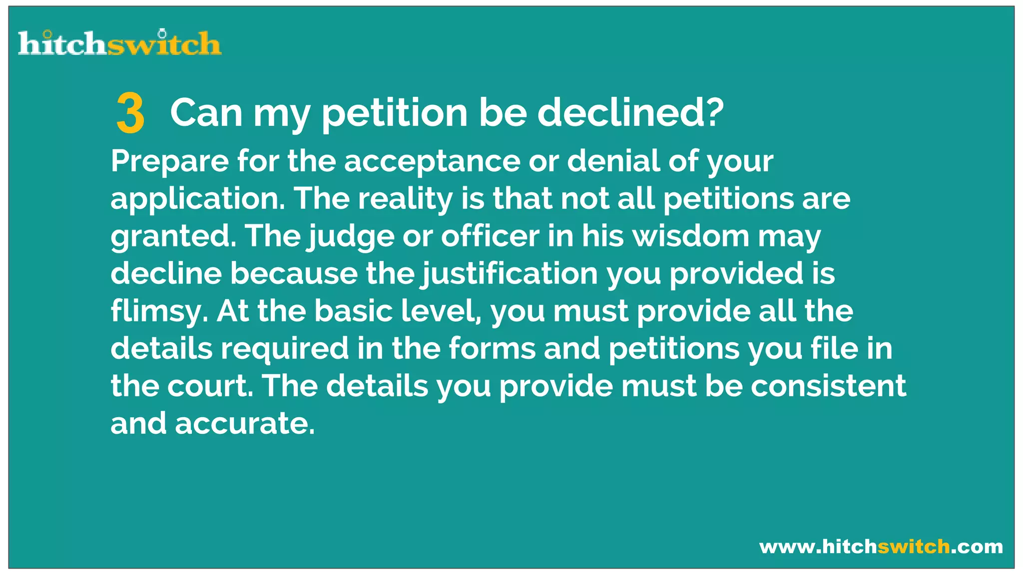 www.hitchswitch.com
Can my petition be declined?3
Prepare for the acceptance or denial of your
application. The reality is that not all petitions are
granted. The judge or officer in his wisdom may
decline because the justification you provided is
flimsy. At the basic level, you must provide all the
details required in the forms and petitions you file in
the court. The details you provide must be consistent
and accurate.
 