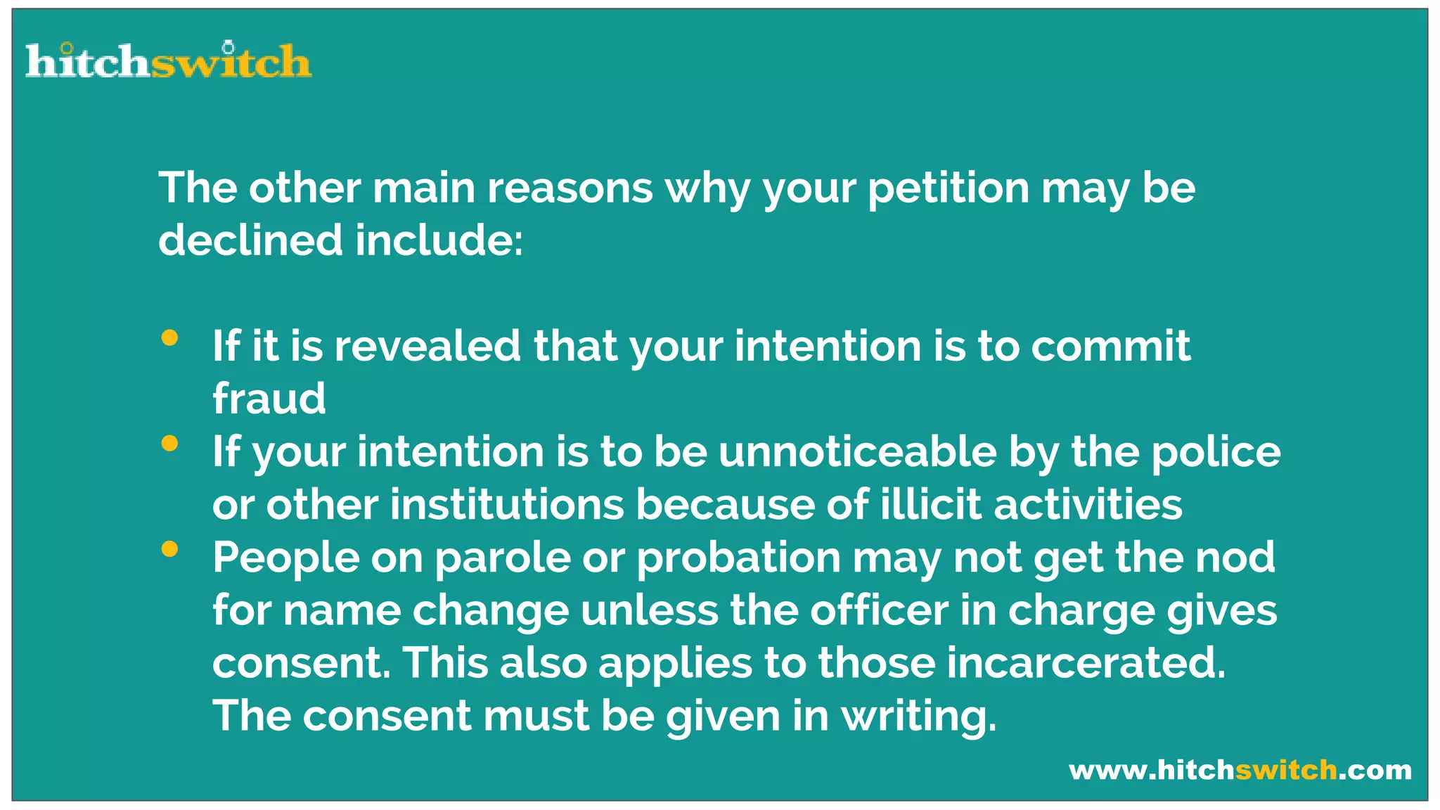 www.hitchswitch.com
The other main reasons why your petition may be
declined include:
• If it is revealed that your intention is to commit
fraud
• If your intention is to be unnoticeable by the police
or other institutions because of illicit activities
• People on parole or probation may not get the nod
for name change unless the officer in charge gives
consent. This also applies to those incarcerated.
The consent must be given in writing.
 