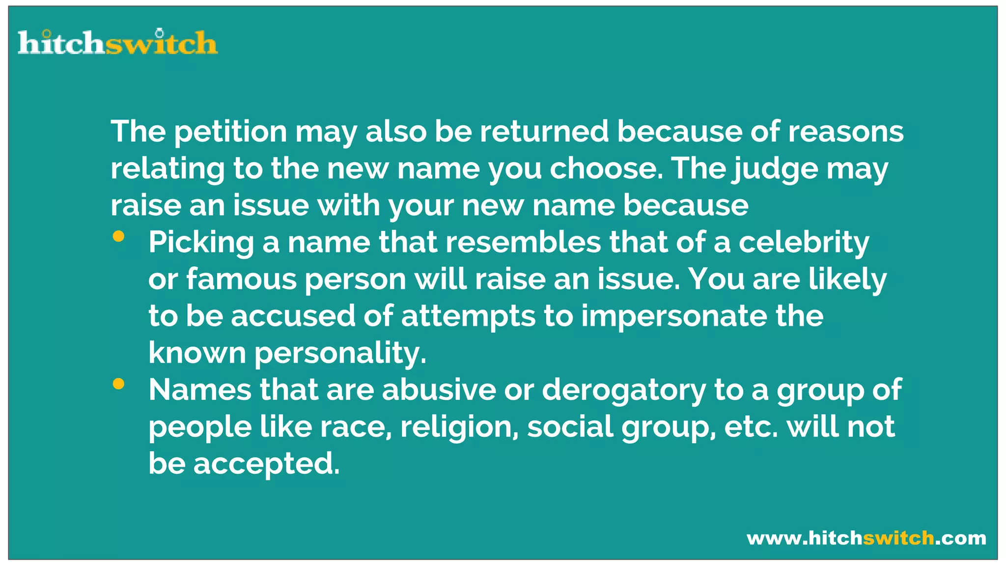 www.hitchswitch.com
The petition may also be returned because of reasons
relating to the new name you choose. The judge may
raise an issue with your new name because
• Picking a name that resembles that of a celebrity
or famous person will raise an issue. You are likely
to be accused of attempts to impersonate the
known personality.
• Names that are abusive or derogatory to a group of
people like race, religion, social group, etc. will not
be accepted.
 