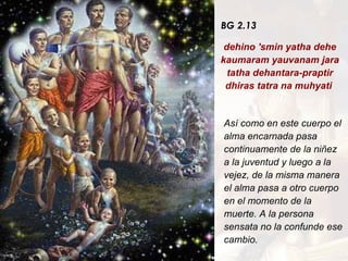 BG 2.13 dehino 'smin yatha dehe kaumaram yauvanam jara tatha dehantara-praptir dhiras tatra na muhyati  Así como en este cuerpo el alma encarnada pasa continuamente de la niñez a la juventud y luego a la vejez, de la misma manera el alma pasa a otro cuerpo en el momento de la muerte. A la persona sensata no la confunde ese cambio. 