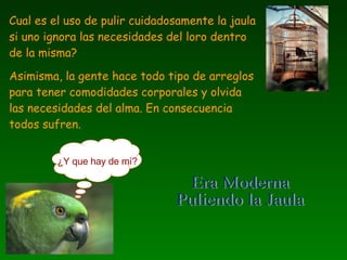 Cual es el uso de pulir cuidadosamente la jaula si uno ignora las necesidades del loro dentro de la misma? Asimisma, la gente hace todo tipo de arreglos para tener comodidades corporales y olvida las necesidades del alma. En consecuencia todos sufren.  ¿Y que hay de mí? Era Moderna Puliendo la Jaula 