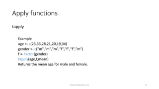 Apply functions
tapply
Example
age <- c(23,33,28,21,20,19,34)
gender <- c("m","m","m","f","f","f","m")
f <- factor(gender)
tapply(age,f,mean)
Returns the mean age for male and female.
http://shakthydoss.com 11
 