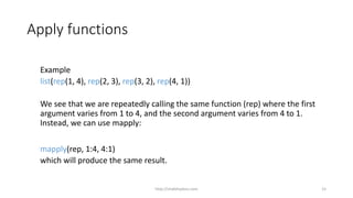 Apply functions
Example
list(rep(1, 4), rep(2, 3), rep(3, 2), rep(4, 1))
We see that we are repeatedly calling the same function (rep) where the first
argument varies from 1 to 4, and the second argument varies from 4 to 1.
Instead, we can use mapply:
mapply(rep, 1:4, 4:1)
which will produce the same result.
http://shakthydoss.com 15
 