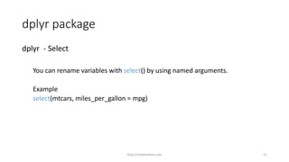 dplyr package
dplyr - Select
You can rename variables with select() by using named arguments.
Example
select(mtcars, miles_per_gallon = mpg)
http://shakthydoss.com 21
 