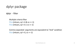 dplyr package
dplyr - filter
Multiple criteria filter
filter(mtcars, cyl < 6 & vs == 1)
filter(mtcars, cyl < 6 | vs == 1)
Comma separated arguments are equivalent to "And" condition
filter(mtcars, cyl < 6, vs == 1)
http://shakthydoss.com 23
 
