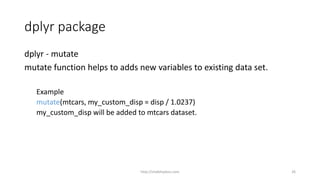 dplyr package
dplyr - mutate
mutate function helps to adds new variables to existing data set.
Example
mutate(mtcars, my_custom_disp = disp / 1.0237)
my_custom_disp will be added to mtcars dataset.
http://shakthydoss.com 26
 