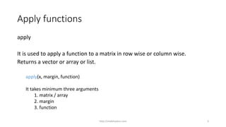 Apply functions
apply
It is used to apply a function to a matrix in row wise or column wise.
Returns a vector or array or list.
apply(x, margin, function)
It takes minimum three arguments
1. matrix / array
2. margin
3. function
http://shakthydoss.com 3
 