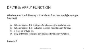 DPLYR & APPLY FUNCTION
Which one of the following is true about function apply(x, margin,
function)
A. When margin = 2 it indicates function need to apply for row.
B. When margin = 1, it indicates function need to apply for row.
C. x must be of type list.
D. only arithmetic functions can be passed into apply function.
Answer B
http://shakthydoss.com 31
 