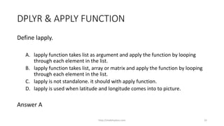 DPLYR & APPLY FUNCTION
Define lapply.
A. lapply function takes list as argument and apply the function by looping
through each element in the list.
B. lapply function takes list, array or matrix and apply the function by looping
through each element in the list.
C. lapply is not standalone. it should with apply function.
D. lapply is used when latitude and longitude comes into to picture.
Answer A
http://shakthydoss.com 32
 