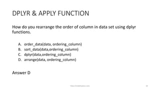 DPLYR & APPLY FUNCTION
How do you rearrange the order of column in data set using dplyr
functions.
A. order_data(data, ordering_column)
B. sort_data(data,ordering_column)
C. dplyr(data,ordering_column)
D. arrange(data, ordering_column)
Answer D
http://shakthydoss.com 34
 