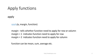Apply functions
apply
apply(x, margin, function)
margin - tells whether function need to apply for row or column
margin = 1 indicates function need to apply for row
margin = 2 indicates function need to apply for column
function can be mean, sum, average etc.
http://shakthydoss.com 4
 