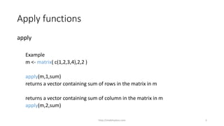 Apply functions
apply
Example
m <- matrix( c(1,2,3,4),2,2 )
apply(m,1,sum)
returns a vector containing sum of rows in the matrix in m
returns a vector containing sum of column in the matrix in m
apply(m,2,sum)
http://shakthydoss.com 5
 