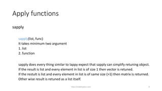 Apply functions
sapply
sapply(list, func)
It takes minimum two argument
1. list
2. function
sapply does every thing similar to lappy expect that sapply can simplify retuning object.
If the result is list and every element in list is of size 1 then vector is retuned.
If the restult is list and every element in list is of same size (>1) then matrix is returned.
Other wise result is retuned as a list itself.
http://shakthydoss.com 8
 