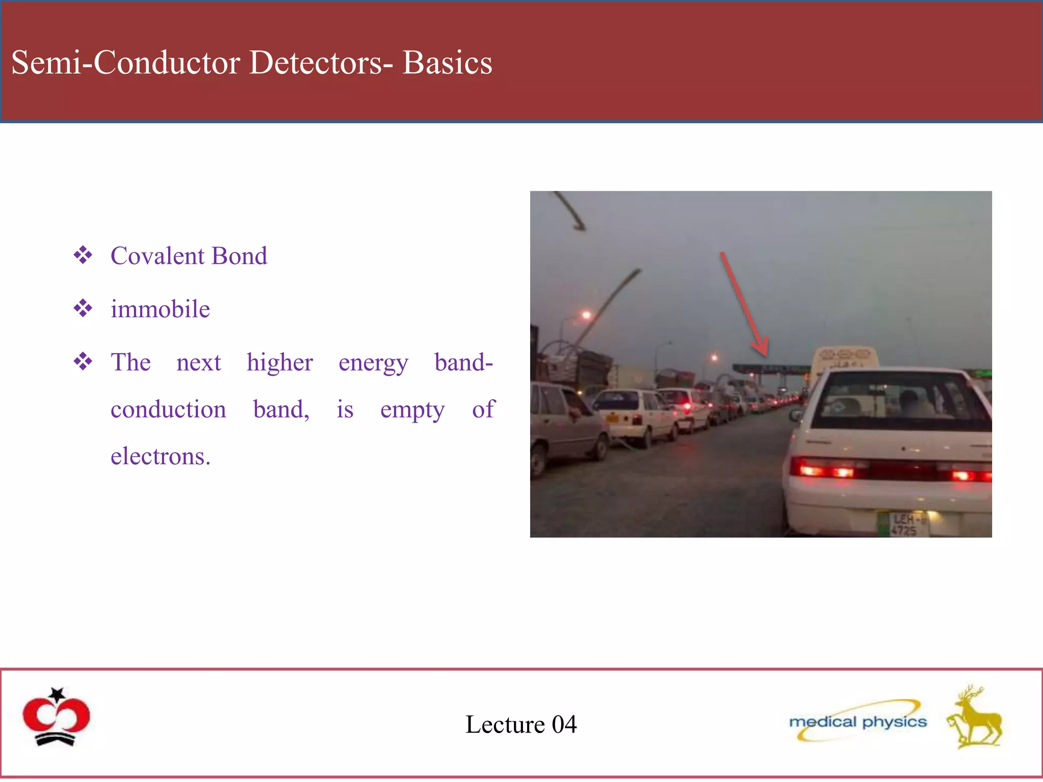 Semi-Conductor Detectors- Basics
Lecture 04
 Covalent Bond
 immobile
 The next higher energy band-
conduction band, is empty of
electrons.
 
