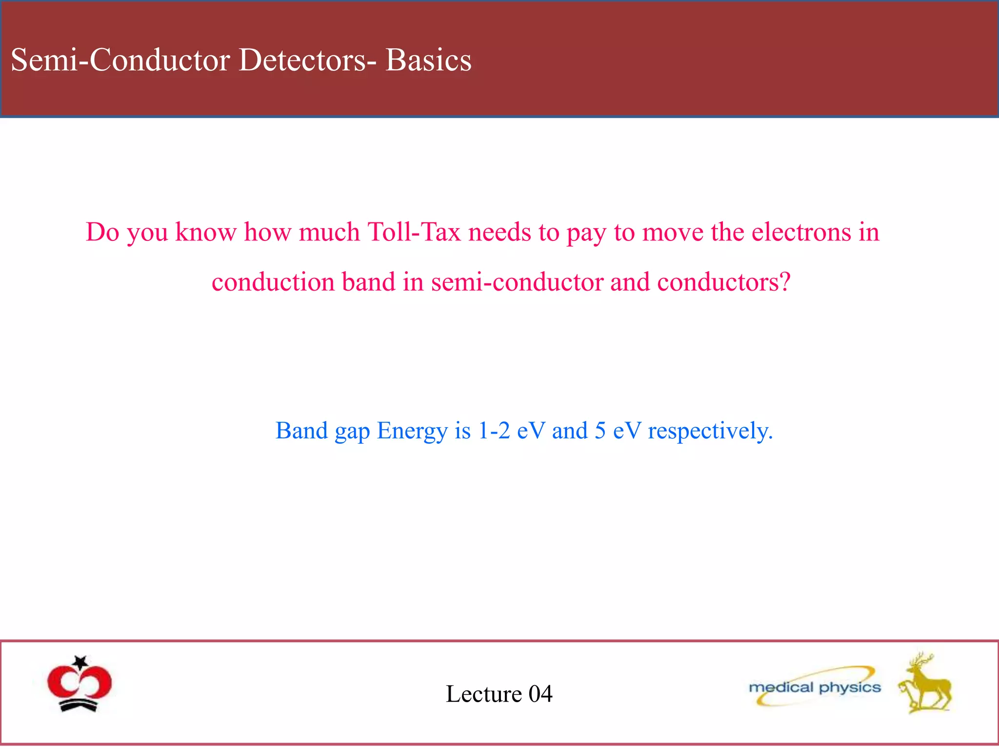 Semi-Conductor Detectors- Basics
Lecture 04
Do you know how much Toll-Tax needs to pay to move the electrons in
conduction band in semi-conductor and conductors?
Band gap Energy is 1-2 eV and 5 eV respectively.
 