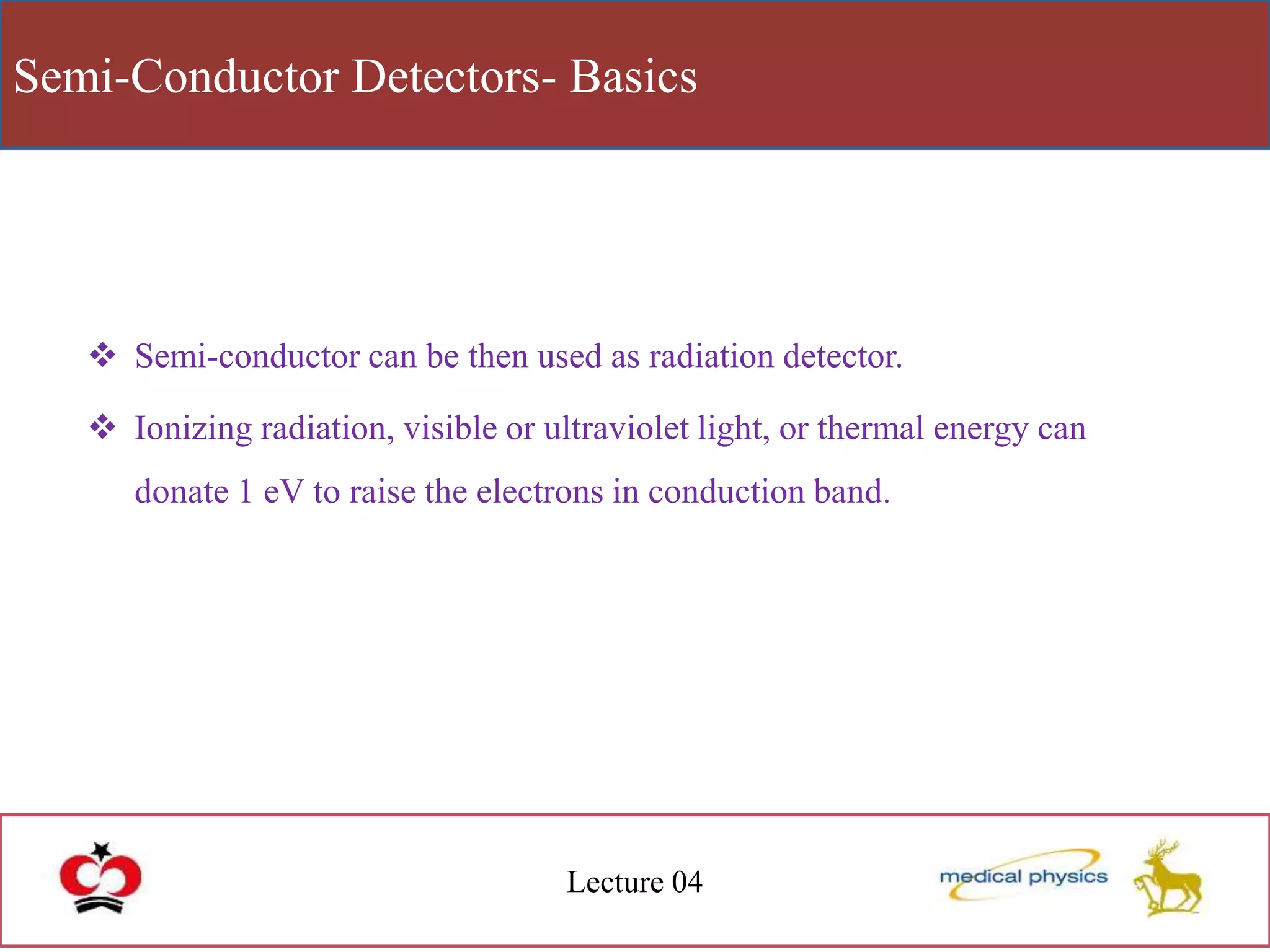 Semi-Conductor Detectors- Basics
Lecture 04
 Semi-conductor can be then used as radiation detector.
 Ionizing radiation, visible or ultraviolet light, or thermal energy can
donate 1 eV to raise the electrons in conduction band.
 