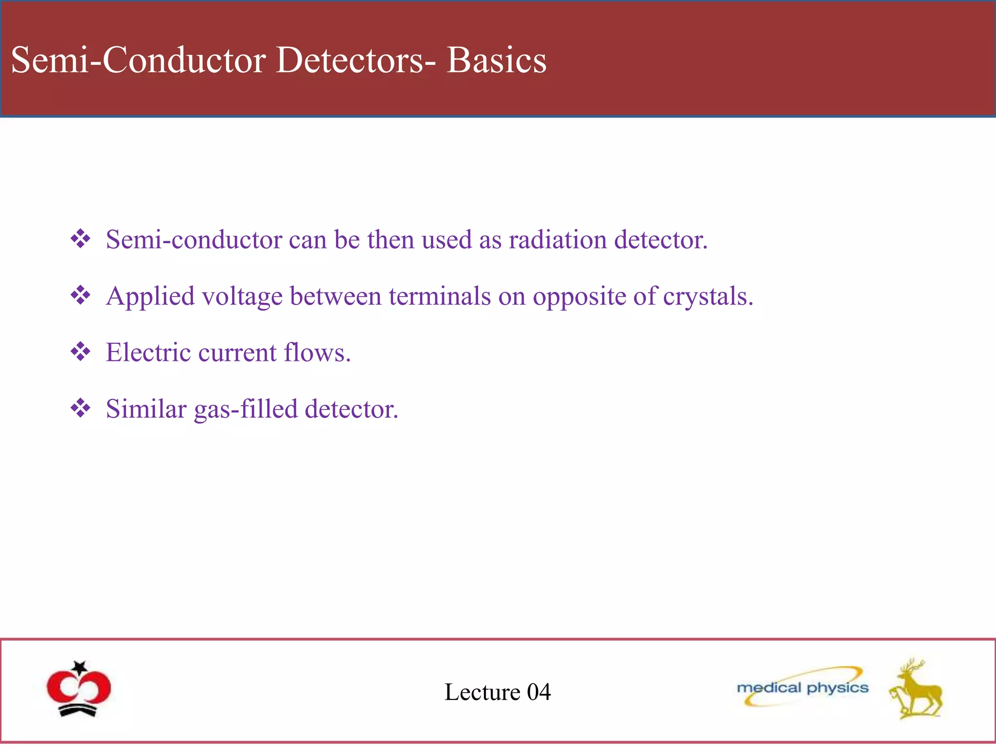Semi-Conductor Detectors- Basics
Lecture 04
 Semi-conductor can be then used as radiation detector.
 Applied voltage between terminals on opposite of crystals.
 Electric current flows.
 Similar gas-filled detector.
 