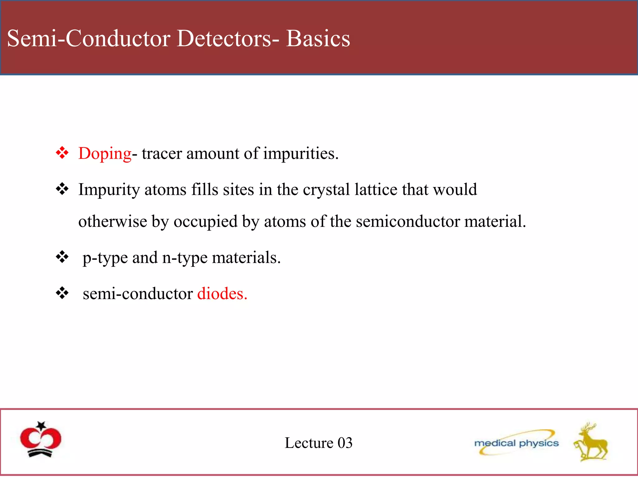 Semi-Conductor Detectors- Basics
Lecture 03
 Doping- tracer amount of impurities.
 Impurity atoms fills sites in the crystal lattice that would
otherwise by occupied by atoms of the semiconductor material.
 p-type and n-type materials.
 semi-conductor diodes.
 