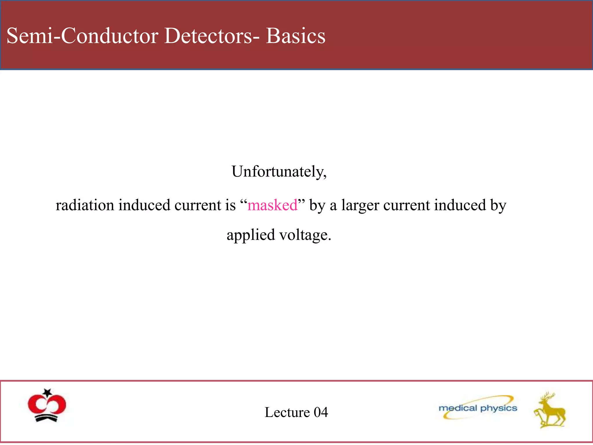 Semi-Conductor Detectors- Basics
Lecture 04
Unfortunately,
radiation induced current is “masked” by a larger current induced by
applied voltage.
 