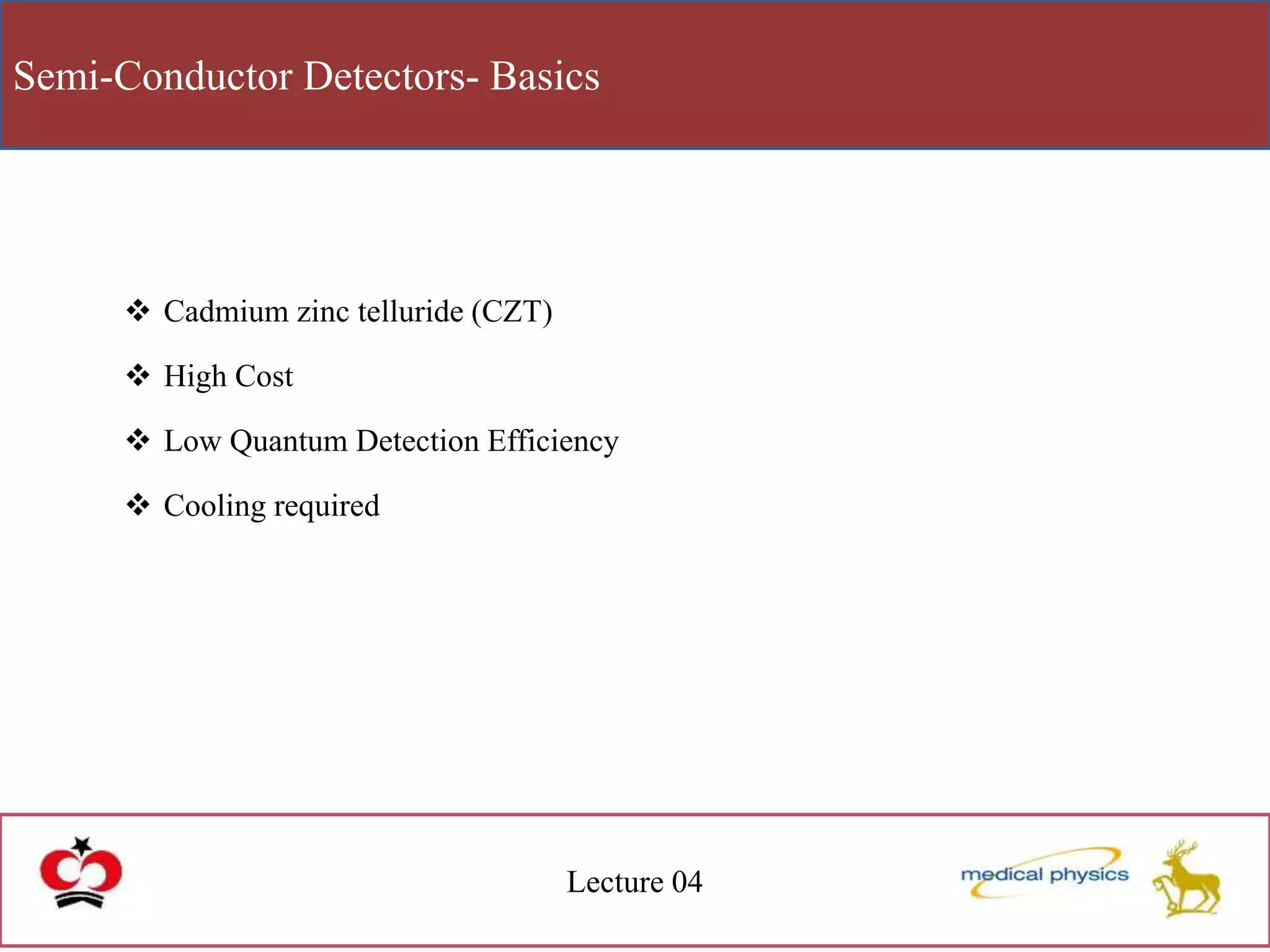 Semi-Conductor Detectors- Basics
Lecture 04
 Cadmium zinc telluride (CZT)
 High Cost
 Low Quantum Detection Efficiency
 Cooling required
 