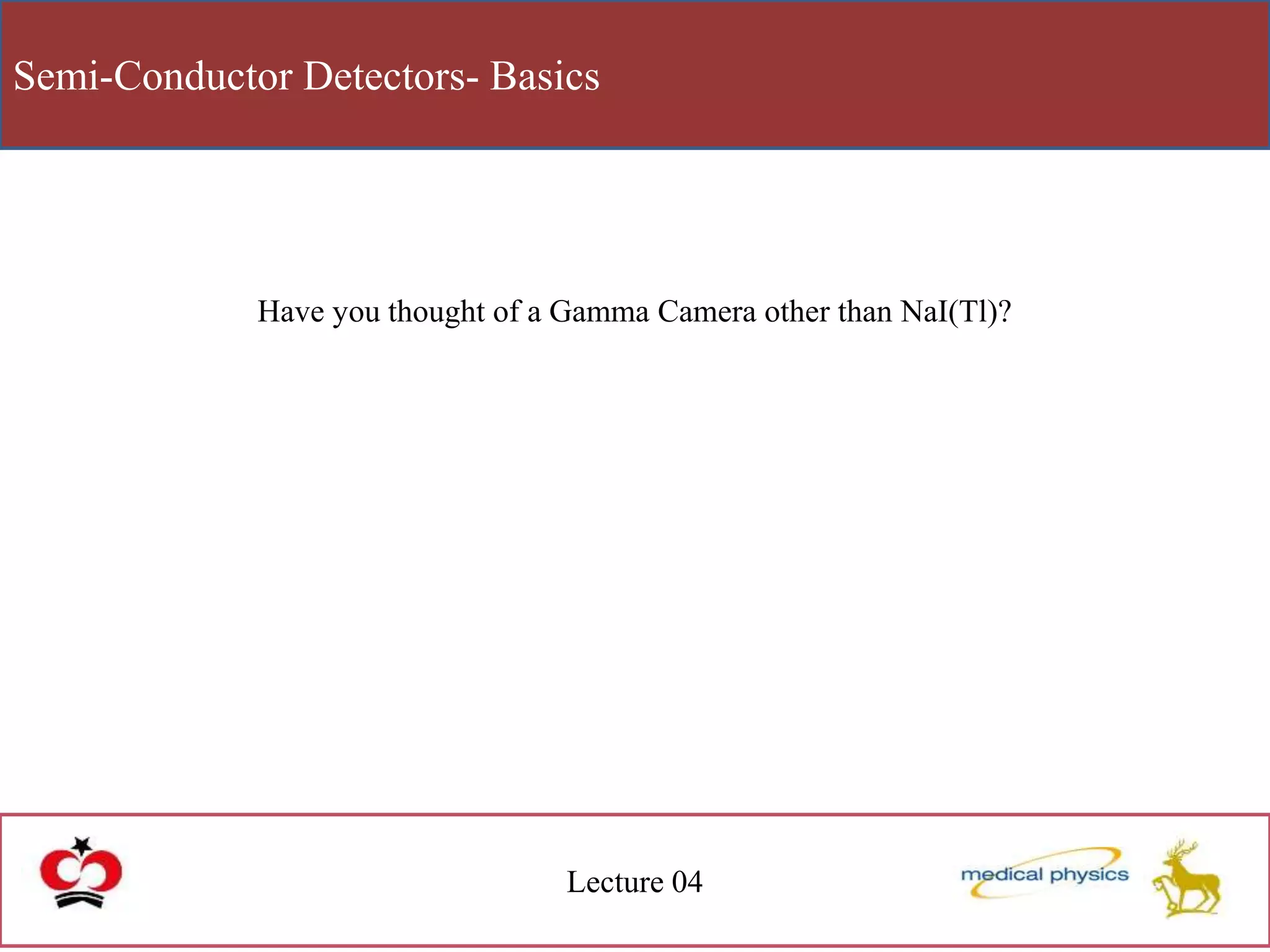 Semi-Conductor Detectors- Basics
Lecture 04
Have you thought of a Gamma Camera other than NaI(Tl)?
 