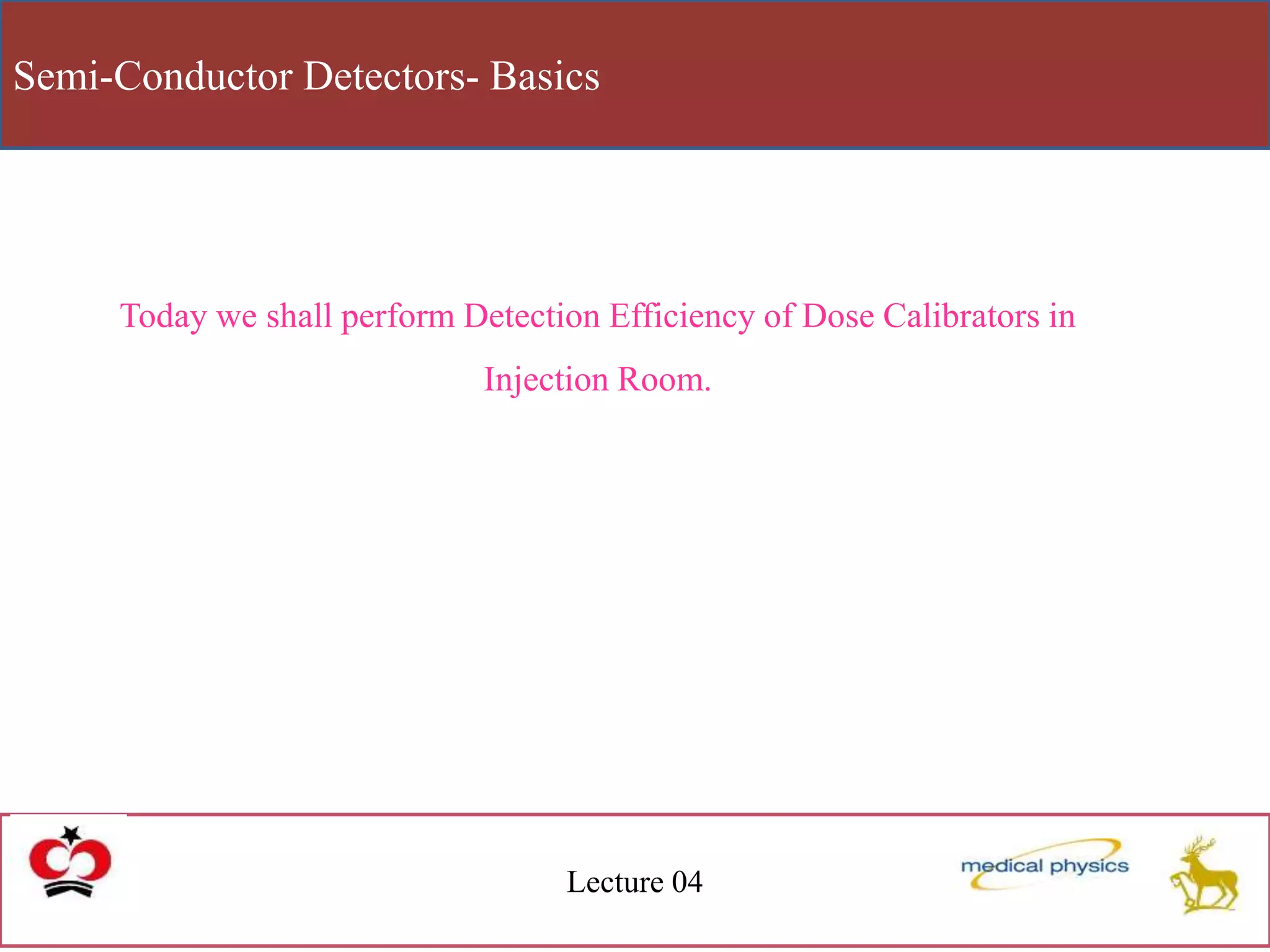 Semi-Conductor Detectors- Basics
Lecture 04
Today we shall perform Detection Efficiency of Dose Calibrators in
Injection Room.
 